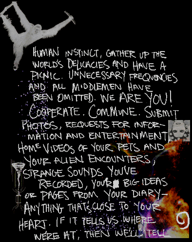 ...human instinct, gather up the world's delicaacies and have
a picnic.  Unnecessary frequencies and all middlemen have been omitted.  We are you!
Cooperate.  Commune.  Submit photos, requests for information and entertainment,
home videos of your pets and your alien encounters, strange sounds you've
recorded, your big ideas or pages from your diary-
anything that's close to your heart.  
If it tells us where we're at, then we'll tell...